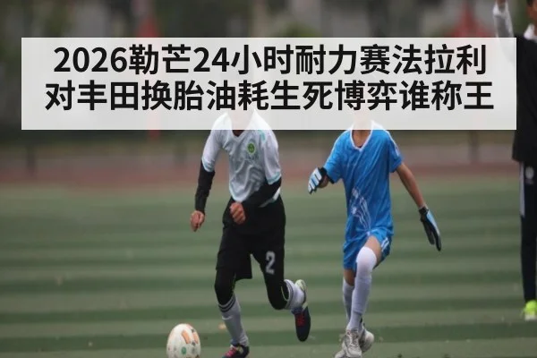2026勒芒24小时耐力赛法拉利对丰田换胎油耗生死博弈谁称王