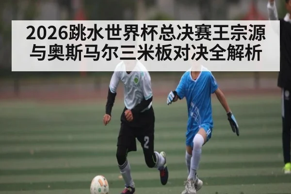 2026跳水世界杯总决赛王宗源与奥斯马尔三米板对决全解析